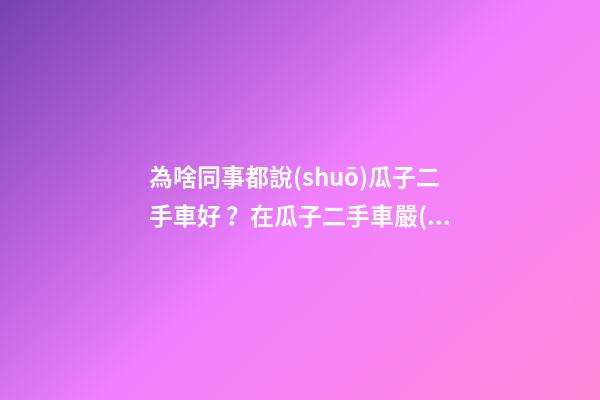 為啥同事都說(shuō)瓜子二手車好？在瓜子二手車嚴(yán)選店買了一次車明白了